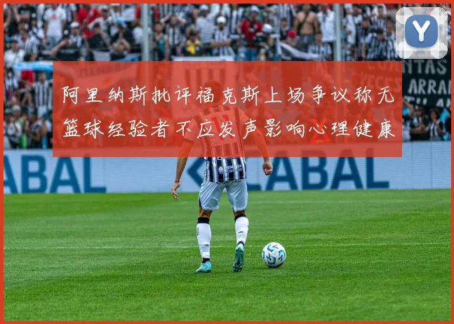 阿里纳斯批评福克斯上场争议称无篮球经验者不应发声影响心理健康