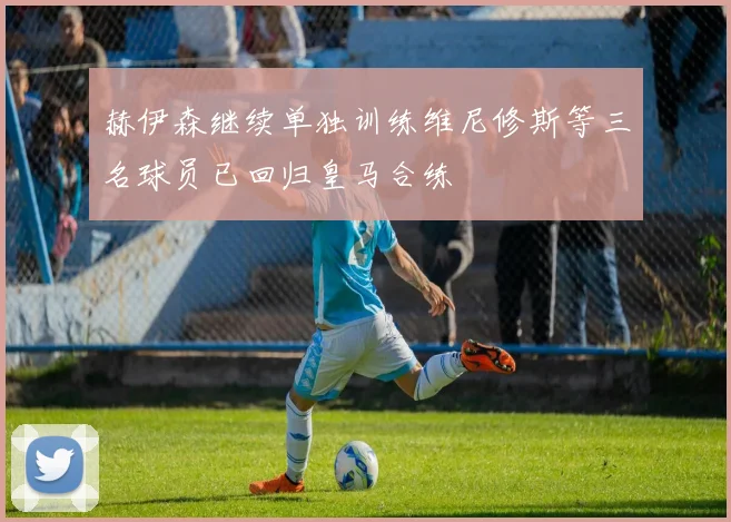 赫伊森继续单独训练维尼修斯等三名球员已回归皇马合练