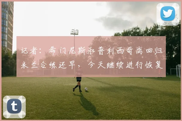 记者：希门尼斯和普利西奇离回归米兰合练还早，今天继续进行恢复