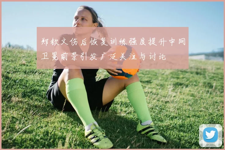 郑钦文伤后恢复训练强度提升中网卫冕前景引发广泛关注与讨论