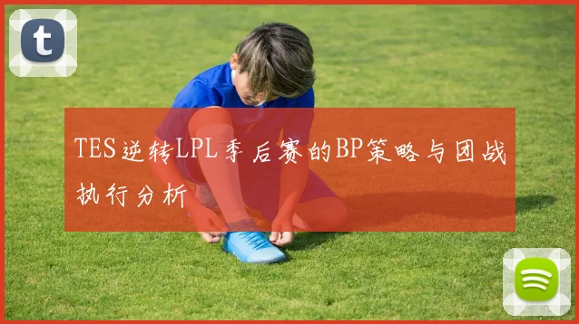TES逆转LPL季后赛的BP策略与团战执行分析