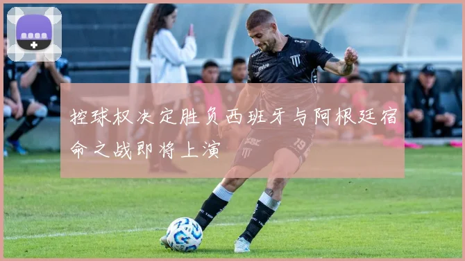 控球权决定胜负西班牙与阿根廷宿命之战即将上演